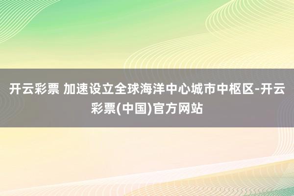 开云彩票 加速设立全球海洋中心城市中枢区-开云彩票(中国)官方网站