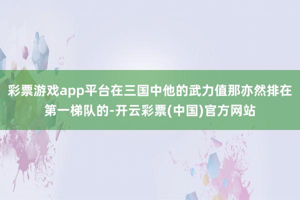 彩票游戏app平台在三国中他的武力值那亦然排在第一梯队的-开云彩票(中国)官方网站