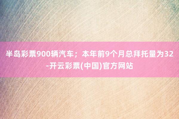 半岛彩票900辆汽车；本年前9个月总拜托量为32-开云彩票(中国)官方网站