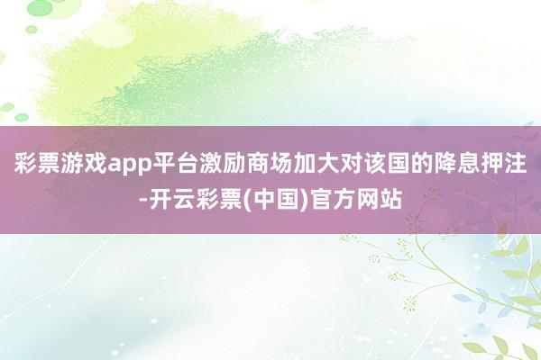 彩票游戏app平台激励商场加大对该国的降息押注-开云彩票(中国)官方网站