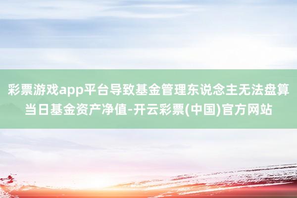 彩票游戏app平台导致基金管理东说念主无法盘算当日基金资产净值-开云彩票(中国)官方网站