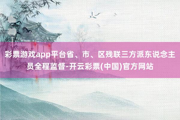 彩票游戏app平台省、市、区残联三方派东说念主员全程监督-开云彩票(中国)官方网站