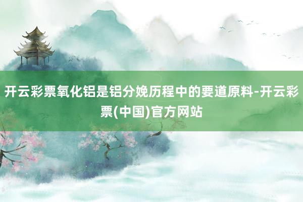 开云彩票氧化铝是铝分娩历程中的要道原料-开云彩票(中国)官方网站