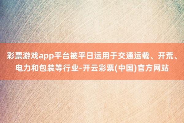 彩票游戏app平台被平日运用于交通运载、开荒、电力和包装等行业-开云彩票(中国)官方网站