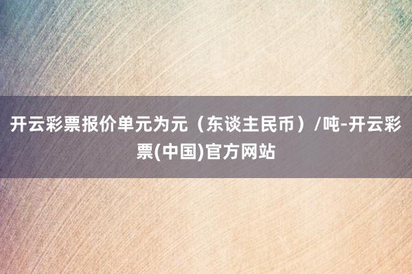 开云彩票报价单元为元（东谈主民币）/吨-开云彩票(中国)官方网站