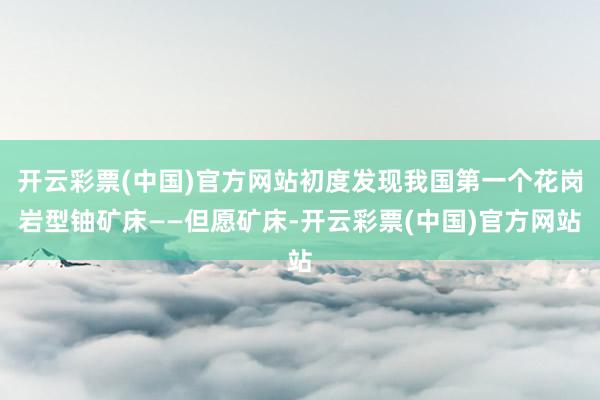 开云彩票(中国)官方网站初度发现我国第一个花岗岩型铀矿床——但愿矿床-开云彩票(中国)官方网站