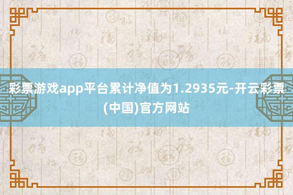 彩票游戏app平台累计净值为1.2935元-开云彩票(中国)官方网站