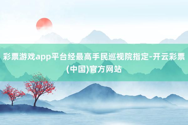 彩票游戏app平台经最高手民巡视院指定-开云彩票(中国)官方网站