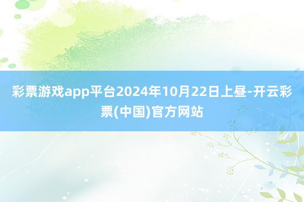 彩票游戏app平台2024年10月22日上昼-开云彩票(中国)官方网站