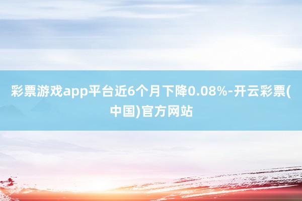 彩票游戏app平台近6个月下降0.08%-开云彩票(中国)官方网站