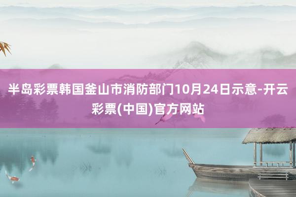 半岛彩票韩国釜山市消防部门10月24日示意-开云彩票(中国)官方网站