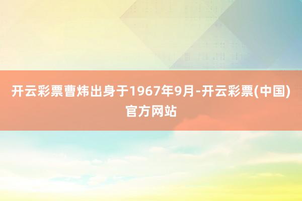 开云彩票曹炜出身于1967年9月-开云彩票(中国)官方网站