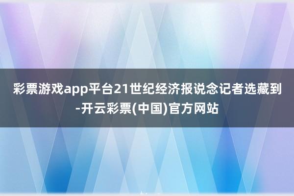 彩票游戏app平台　　21世纪经济报说念记者选藏到-开云彩票(中国)官方网站