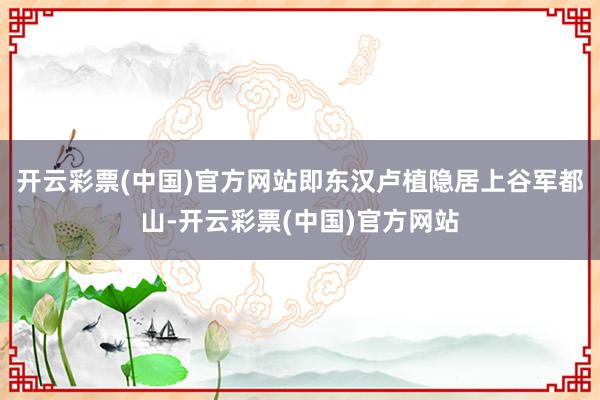 开云彩票(中国)官方网站即东汉卢植隐居上谷军都山-开云彩票(中国)官方网站