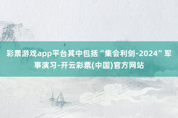 彩票游戏app平台其中包括“集会利剑-2024”军事演习-开云彩票(中国)官方网站