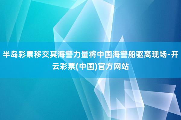 半岛彩票移交其海警力量将中国海警船驱离现场-开云彩票(中国)官方网站