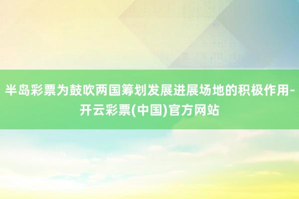 半岛彩票为鼓吹两国筹划发展进展场地的积极作用-开云彩票(中国)官方网站