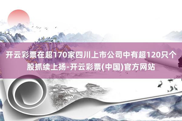 开云彩票在超170家四川上市公司中有超120只个股抓续上扬-开云彩票(中国)官方网站