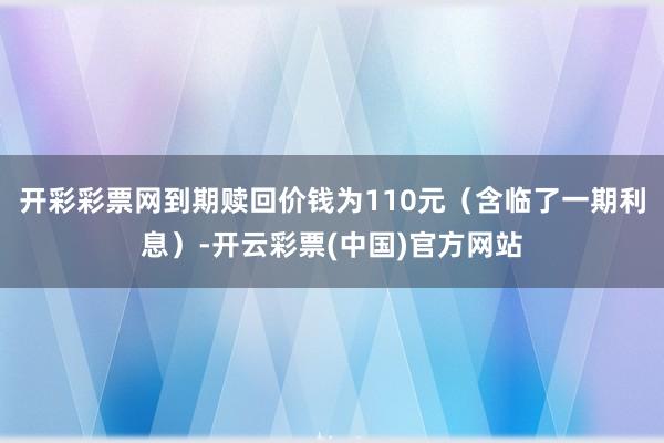 开彩彩票网到期赎回价钱为110元（含临了一期利息）-开云彩票(中国)官方网站