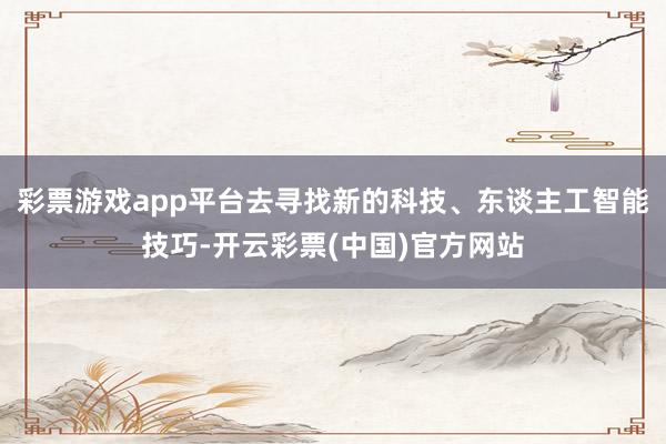 彩票游戏app平台去寻找新的科技、东谈主工智能技巧-开云彩票(中国)官方网站