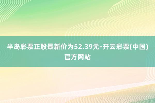 半岛彩票正股最新价为52.39元-开云彩票(中国)官方网站