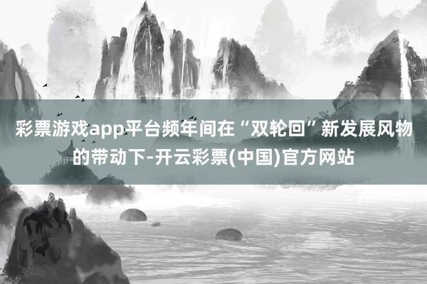 彩票游戏app平台频年间在“双轮回”新发展风物的带动下-开云彩票(中国)官方网站