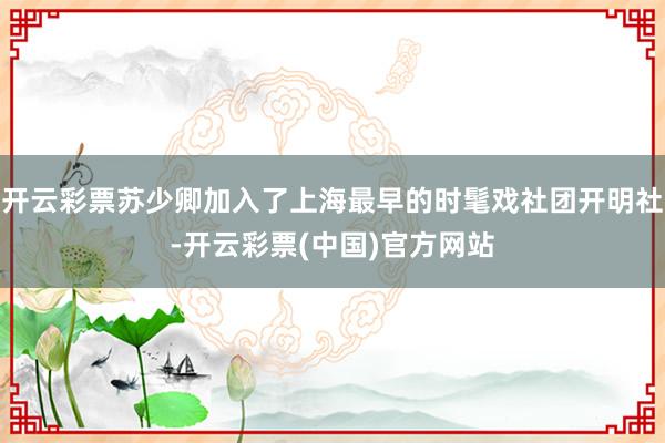 开云彩票苏少卿加入了上海最早的时髦戏社团开明社-开云彩票(中国)官方网站