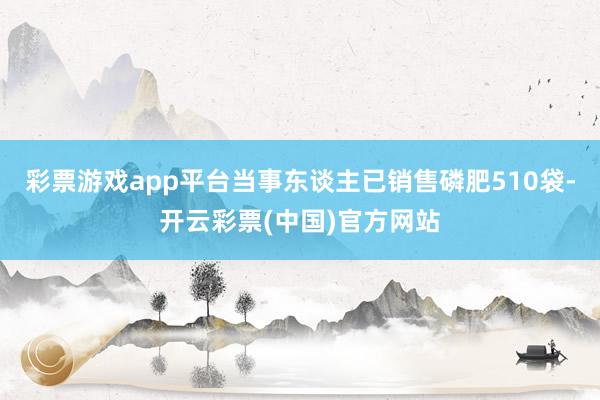 彩票游戏app平台当事东谈主已销售磷肥510袋-开云彩票(中国)官方网站