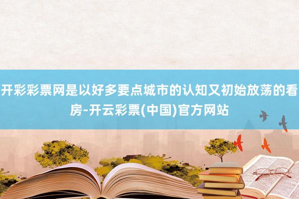 开彩彩票网是以好多要点城市的认知又初始放荡的看房-开云彩票(中国)官方网站