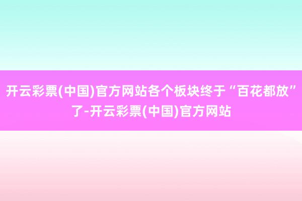 开云彩票(中国)官方网站各个板块终于“百花都放”了-开云彩票(中国)官方网站