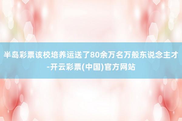 半岛彩票该校培养运送了80余万名万般东说念主才-开云彩票(中国)官方网站