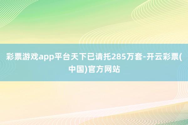 彩票游戏app平台天下已请托285万套-开云彩票(中国)官方网站