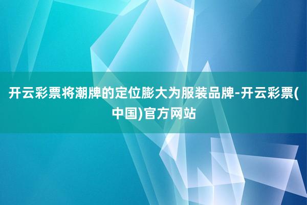 开云彩票将潮牌的定位膨大为服装品牌-开云彩票(中国)官方网站