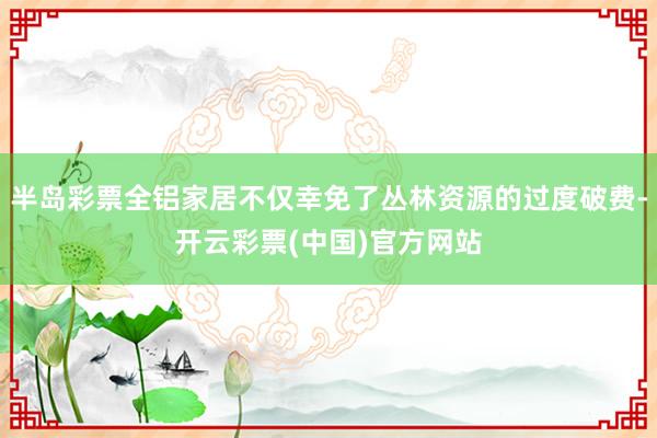 半岛彩票全铝家居不仅幸免了丛林资源的过度破费-开云彩票(中国)官方网站