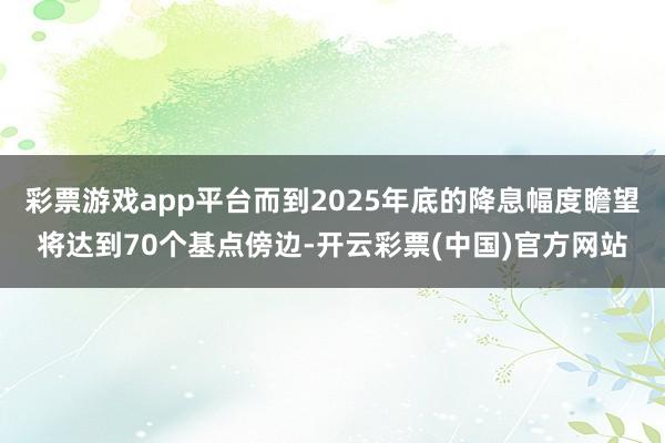 彩票游戏app平台而到2025年底的降息幅度瞻望将达到70个基点傍边-开云彩票(中国)官方网站