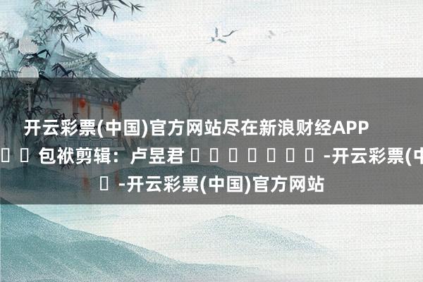 开云彩票(中国)官方网站尽在新浪财经APP            						包袱剪辑：卢昱君 							-开云彩票(中国)官方网站