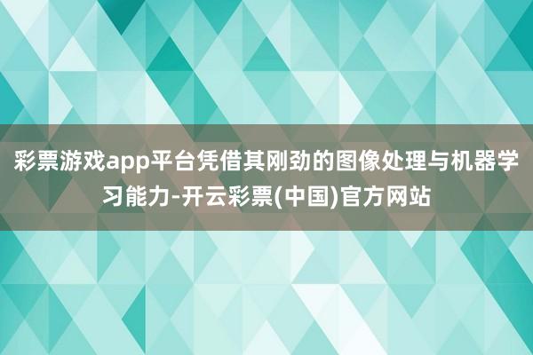 彩票游戏app平台凭借其刚劲的图像处理与机器学习能力-开云彩票(中国)官方网站