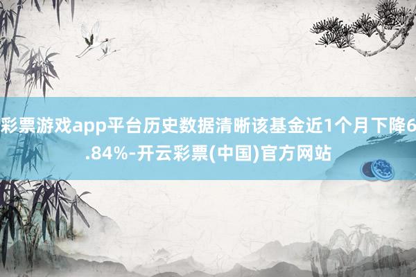 彩票游戏app平台历史数据清晰该基金近1个月下降6.84%-开云彩票(中国)官方网站