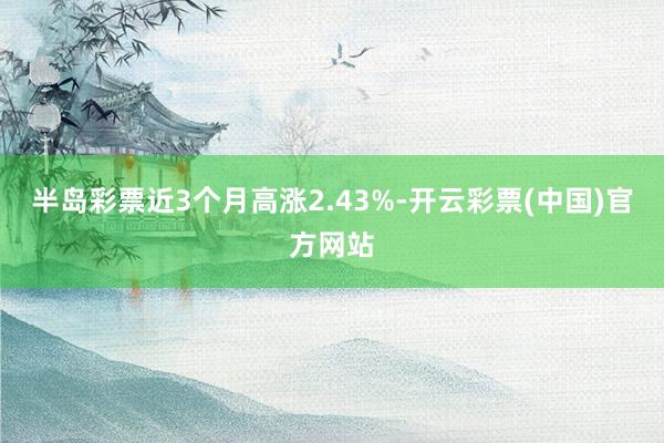 半岛彩票近3个月高涨2.43%-开云彩票(中国)官方网站