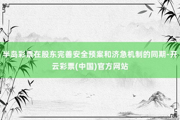 半岛彩票在股东完善安全预案和济急机制的同期-开云彩票(中国)官方网站