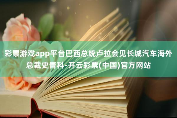 彩票游戏app平台巴西总统卢拉会见长城汽车海外总裁史青科-开云彩票(中国)官方网站