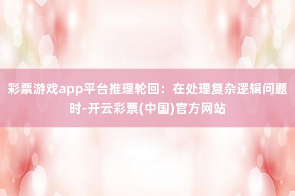 彩票游戏app平台推理轮回：在处理复杂逻辑问题时-开云彩票(中国)官方网站