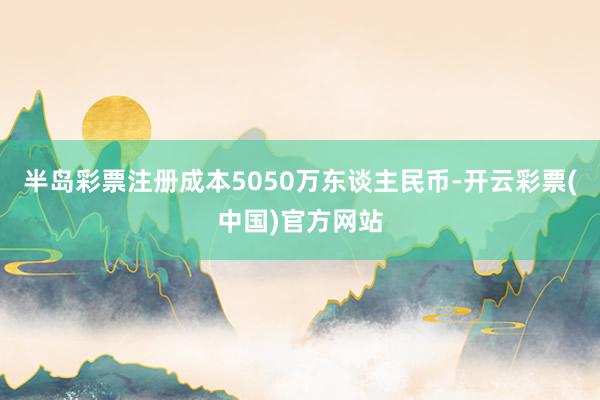 半岛彩票注册成本5050万东谈主民币-开云彩票(中国)官方网站