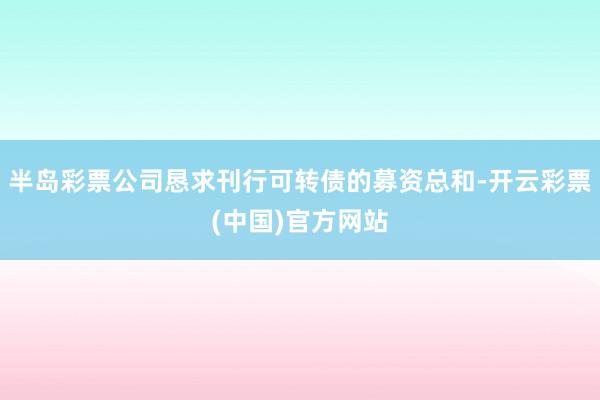 半岛彩票公司恳求刊行可转债的募资总和-开云彩票(中国)官方网站