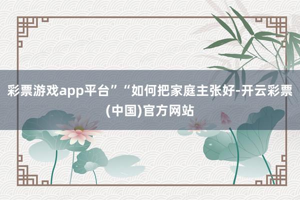 彩票游戏app平台”“如何把家庭主张好-开云彩票(中国)官方网站