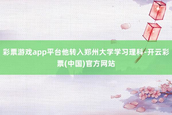 彩票游戏app平台他转入郑州大学学习理科-开云彩票(中国)官方网站