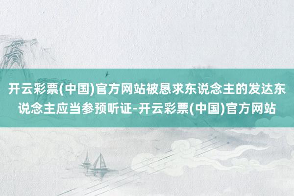 开云彩票(中国)官方网站被恳求东说念主的发达东说念主应当参预听证-开云彩票(中国)官方网站