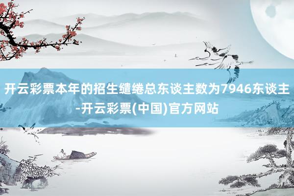 开云彩票本年的招生缱绻总东谈主数为7946东谈主-开云彩票(中国)官方网站