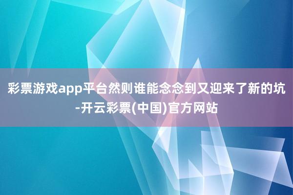 彩票游戏app平台然则谁能念念到又迎来了新的坑-开云彩票(中国)官方网站