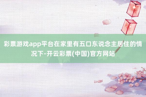 彩票游戏app平台在家里有五口东说念主居住的情况下-开云彩票(中国)官方网站